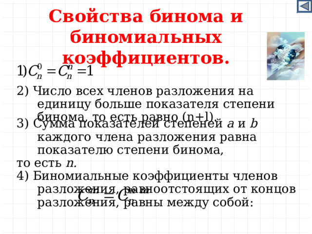 Свойства бинома и биномиальных коэффициентов. 2) Число всех членов разложения на единицу больше показателя степени бинома, то есть равно (n+l). 3) Сумма показателей степеней a и b каждого члена разложения равна показателю степени бинома, то есть n. 4) Биномиальные коэффициенты членов разложения, равноотстоящих от концов разложения, равны между собой:    (правило симметрии) .