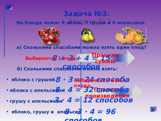 Задача №3.  На блюде лежат 8 яблок, 3 груши и 4 апельсина. а) Сколькими способами можно взять один плод? Правило суммы 8 + 3 + 4 = 15 способов Выбирается 1 плод.  б) Сколькими способами можно взять:   яблоко с грушей  яблоко с апельсином  грушу с апельсином   яблоко, грушу и апельсин 8 · 3 = 24 способа Выбирается 2 или 3 плода. 8 · 4 = 32 способа Правило произведения 3 · 4 = 12 способов 8 · 3 · 4 = 96 способов