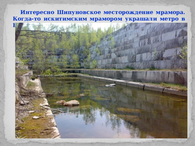 Интересно Шипуновское месторождение мрамора. Когда-то искитимским мрамором украшали метро в Новосибирске.