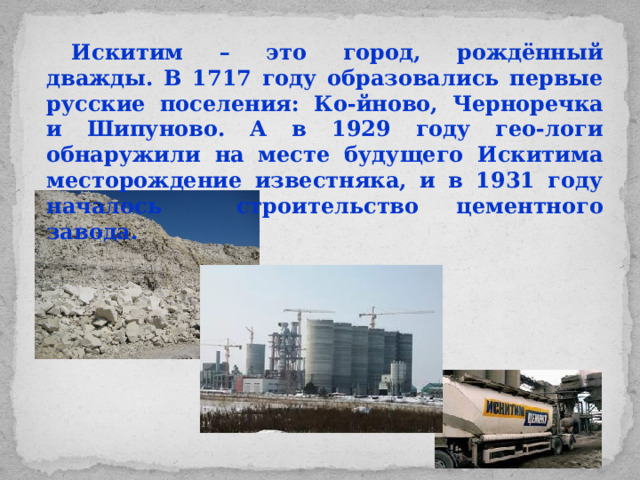 Искитим – это город, рождённый дважды. В 1717 году образовались первые русские поселения: Ко-йново, Черноречка и Шипуново. А в 1929 году гео-логи обнаружили на месте будущего Искитима месторождение известняка, и в 1931 году началось строительство цементного завода.