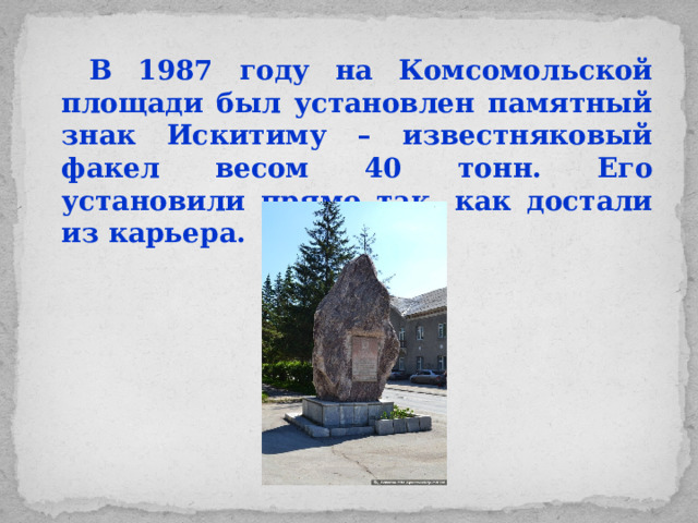В 1987 году на Комсомольской площади был установлен памятный знак Искитиму – известняковый факел весом 40 тонн. Его установили прямо так, как достали из карьера.