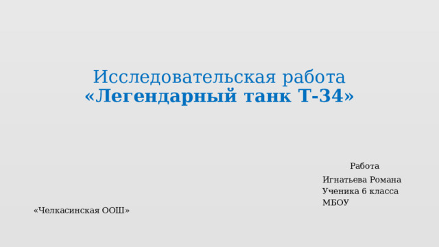 Исследовательская работа  «Легендарный танк Т-34»    Работа  Игнатьева Романа  Ученика 6 класса  МБОУ «Челкасинская ООШ» 