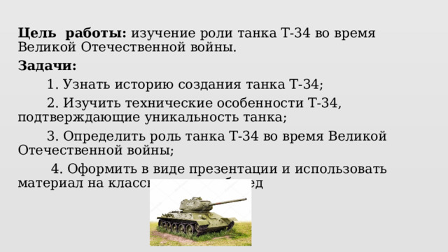Цель работы: изучение роли танка Т-34 во время Великой Отечественной войны. Задачи:  1. Узнать историю создания танка Т-34;  2. Изучить технические особенности Т-34, подтверждающие уникальность танка;  3. Определить роль танка Т-34 во время Великой Отечественной войны;  4. Оформить в виде презентации и использовать материал на классных часах, бесед 