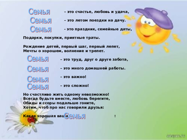  – это счастье, любовь и удача,    – это летом поездки на дачу.    - это праздник, семейные даты,  Подарки, покупки, приятные траты.  Рождение детей, первый шаг, первый лепет, Мечты о хорошем, волнение и трепет.   – это труд, друг о друге забота,    – это много домашней работы.    – это важно!    – это сложно!  Но счастливо жить одному невозможно! Всегда будьте вместе, любовь берегите, Обиды и ссоры подальше гоните, Хотим, чтоб про нас говорили друзья:  Какая хорошая ваша    ! 