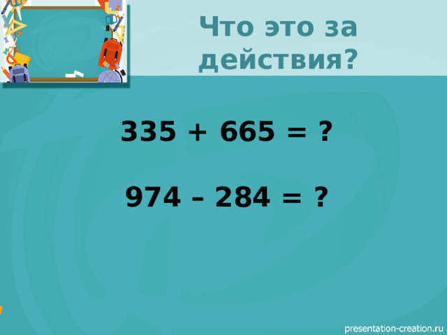 Что это за действия? 335 + 665 = ?  974 – 284 = ? 