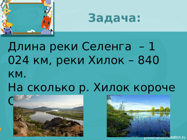 Задача: Длина реки Селенга – 1 024 км, реки Хилок – 840 км. На сколько р. Хилок короче Селенги? 