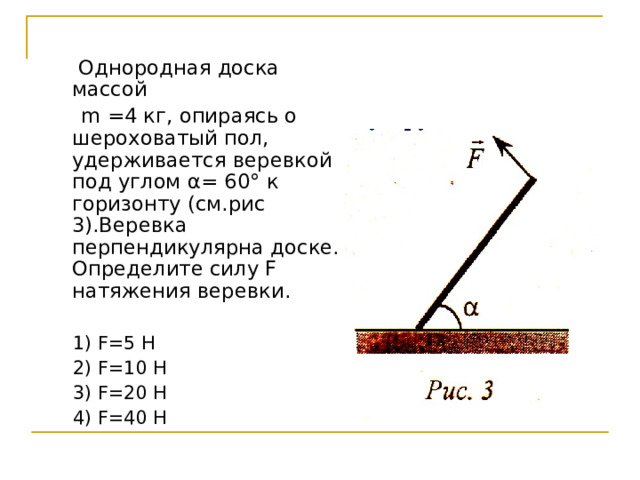  Однородная доска массой  m =4 кг, опираясь о шероховатый пол, удерживается веревкой под углом α= 60° к горизонту (см.рис 3).Веревка перпендикулярна доске. Определите силу F натяжения веревки.  1) F =5 Н  2) F =10 Н  3) F =20 Н  4) F =40 Н 