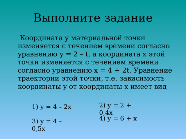 Выполните задание  Координата у материальной точки изменяется с течением времени согласно уравнению y = 2 – t, а координата x этой точки изменяется с течением времени согласно уравнению x = 4 + 2t. Уравнение траектории этой точки, т.е. зависимость координаты y от координаты x имеет вид 2) y = 2 + 0,4x 1) y = 4 – 2x 4) y = 6 + x 3) y = 4 – 0,5x 