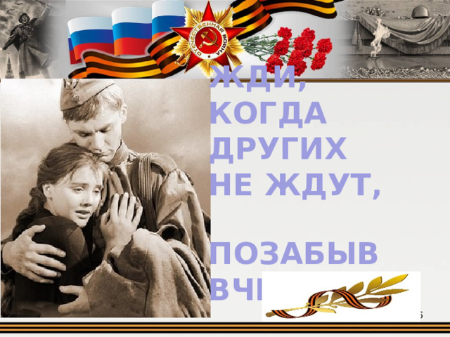 ЖДИ, КОГДА ДРУГИХ НЕ ЖДУТ,  ПОЗАБЫВ ВЧЕРА  