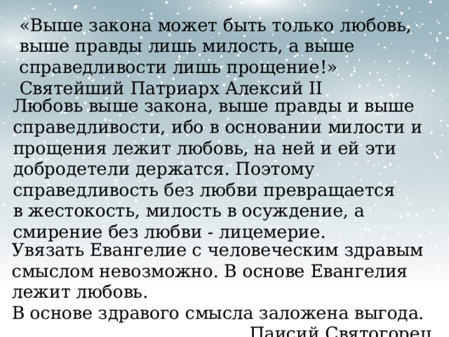 «Выше закона может быть только любовь, выше правды лишь милость, а выше справедливости лишь прощение!» Святейший Патриарх Алексий II Любовь выше закона, выше правды и выше справедливости, ибо в основании милости и прощения лежит любовь, на ней и ей эти добродетели держатся. Поэтому справедливость без любви превращается в жестокость, милость в осуждение, а смирение без любви - лицемерие. Увязать Евангелие с человеческим здравым смыслом невозможно. В основе Евангелия лежит любовь. В основе здравого смысла заложена выгода. Паисий Святогорец 