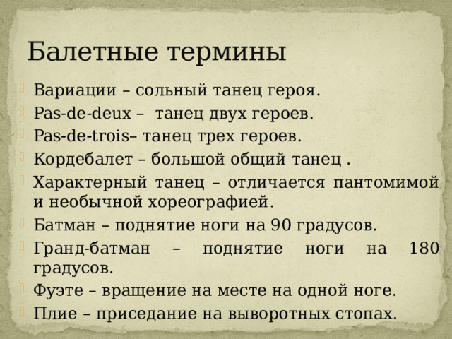 Балетные термины Вариации – сольный танец героя. Pas-de-deux – танец двух героев. Pas-de-trois– танец трех героев. Кордебалет – большой общий танец . Характерный танец – отличается пантомимой и необычной хореографией. Батман – поднятие ноги на 90 градусов. Гранд-батман – поднятие ноги на 180 градусов. Фуэте – вращение на месте на одной ноге. Плие – приседание на выворотных стопах. 