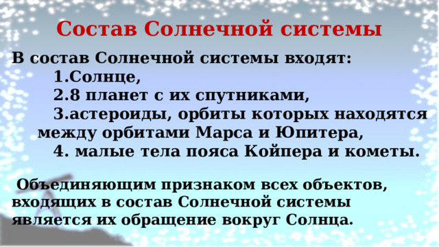 Состав Солнечной системы В состав Солнечной системы входят: Солнце, 8 планет с их спутниками, астероиды, орбиты которых находятся между орбитами Марса и Юпитера,  малые тела пояса Койпера и кометы.   Объединяющим признаком всех объектов, входящих в состав Солнечной системы является их обращение вокруг Солнца. 