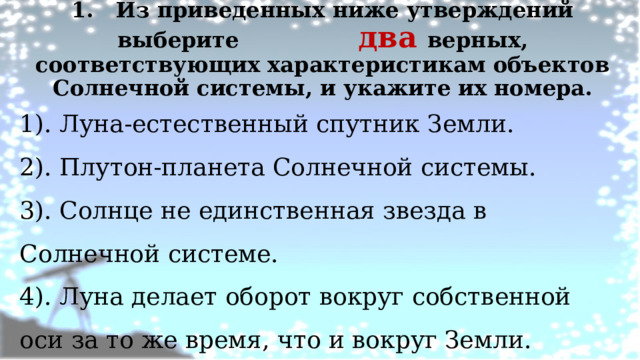 1. Из приведенных ниже утверждений выберите два верных, соответствующих характеристикам объектов Солнечной системы, и укажите их номера.   1). Луна-естественный спутник Земли. 2). Плутон-планета Солнечной системы. 3). Солнце не единственная звезда в Солнечной системе. 4). Луна делает оборот вокруг собственной оси за то же время, что и вокруг Земли. 5). Луна появляется на небе только с заходом Солнца. 