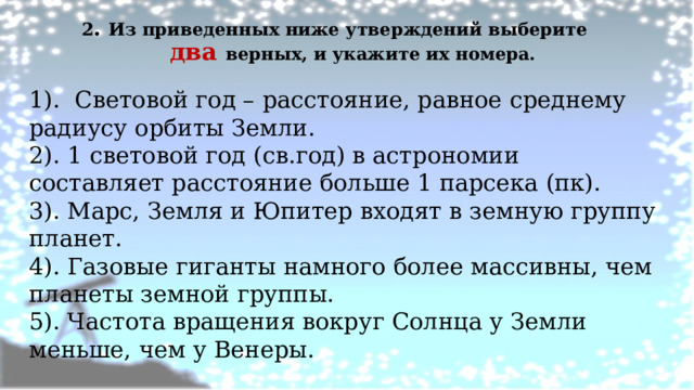 2 . Из приведенных ниже утверждений выберите два верных, и укажите их номера.   1). Световой год – расстояние, равное среднему радиусу орбиты Земли. 2). 1 световой год (св.год) в астрономии составляет расстояние больше 1 парсека (пк). 3). Марс, Земля и Юпитер входят в земную группу планет. 4). Газовые гиганты намного более массивны, чем планеты земной группы. 5). Частота вращения вокруг Солнца у Земли меньше, чем у Венеры. 