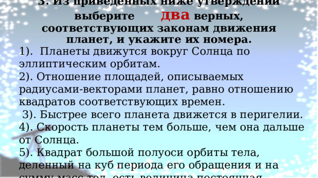 3. Из приведенных ниже утверждений выберите два верных, соответствующих законам движения планет, и укажите их номера.   1). Планеты движутся вокруг Солнца по эллиптическим орбитам. 2). Отношение площадей, описываемых радиусами-векторами планет, равно отношению квадратов соответствующих времен.  3). Быстрее всего планета движется в перигелии. 4). Скорость планеты тем больше, чем она дальше от Солнца. 5). Квадрат большой полуоси орбиты тела, деленный на куб периода его обращения и на сумму масс тел, есть величина постоянная.   