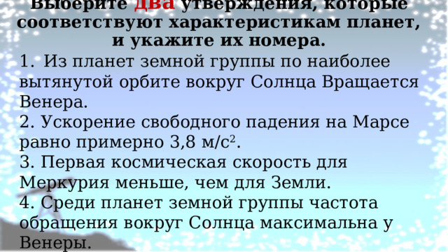 Выберите два утверждения, которые соответствуют характеристикам планет, и укажите их номера.   1.  Из планет земной группы по наиболее вытянутой орбите вокруг Солнца Вращается Венера. 2. Ускорение свободного падения на Марсе равно примерно 3,8 м/с 2 . 3. Первая космическая скорость для Меркурия меньше, чем для Земли. 4. Среди планет земной группы частота обращения вокруг Солнца максимальна у Венеры. 5. Средняя плотность у Меркурия меньше, чем у Венеры 