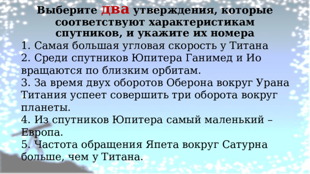 Выберите два утверждения, которые соответствуют характеристикам спутников, и укажите их номера   1. Самая большая угловая скорость у Титана 2. Среди спутников Юпитера Ганимед и Ио вращаются по близким орбитам. 3. За время двух оборотов Оберона вокруг Урана Титания успеет совершить три оборота вокруг планеты. 4. Из спутников Юпитера самый маленький – Европа. 5. Частота обращения Япета вокруг Сатурна больше, чем у Титана. 