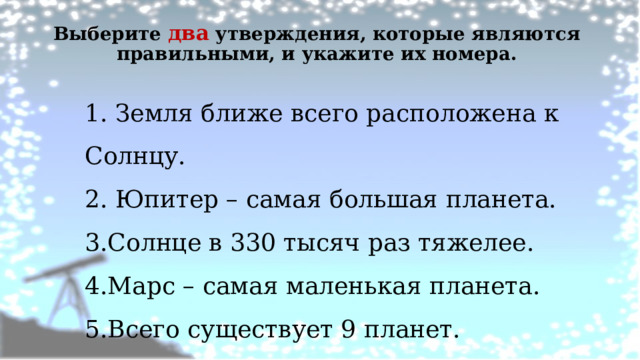 Выберите два утверждения, которые являются правильными, и укажите их номера.   1. Земля ближе всего расположена к Солнцу. 2. Юпитер – самая большая планета. 3.Солнце в 330 тысяч раз тяжелее. 4.Марс – самая маленькая планета. 5.Всего существует 9 планет. 