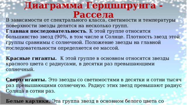 Диаграмма Герцшпрунга - Рассела В зависимости от спектрального класса, светимости и температуры поверхности звезды делятся на несколько групп. Главная последовательность . К этой группе относится большинство звезд (90%, в том числе и Солнце. Плотность звезд этой группы сравнимы с солнечной. Положение звезды на главной последовательности определяется ее массой. Красные гиганты. К этой группе в основном относятся звезды красного цвета с радиусами, в десятки раз превышающими солнечный. Сверхгиганты. Это звезды со светимостями в десятки и сотни тысяч раз превышающими солнечную. Радиус этих звезд превышают радиус Солнца в сотни раз. Белые карлики. Эта группа звезд в основном белого цвета со светимостями в сотни и тысячи раз меньше солнечной. По размерам они сравнимы с размерами Земли, но их массы близки к массе Солнца. 