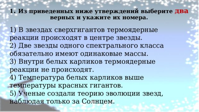 1 . Из приведенных ниже утверждений выберите два верных и укажите их номера.   1) В звездах сверхгигантов термоядерные реакции происходят в центре звезды. 2) Две звезды одного спектрального класса обязательно имеют одинаковые массы. 3) Внутри белых карликов термоядерные реакции не происходят. 4) Температура белых карликов выше температуры красных гигантов. 5) Ученые создали теорию эволюции звезд, наблюдая только за Солнцем. 