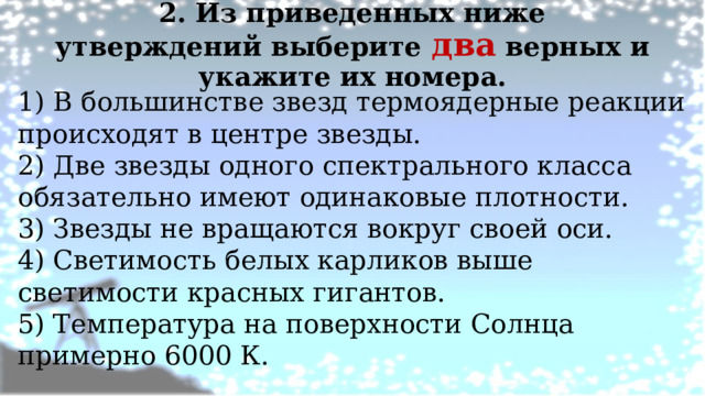 2. Из приведенных ниже утверждений выберите два верных и укажите их номера.   1) В большинстве звезд термоядерные реакции происходят в центре звезды. 2) Две звезды одного спектрального класса обязательно имеют одинаковые плотности. 3) Звезды не вращаются вокруг своей оси. 4) Светимость белых карликов выше светимости красных гигантов. 5) Температура на поверхности Солнца примерно 6000 К.   