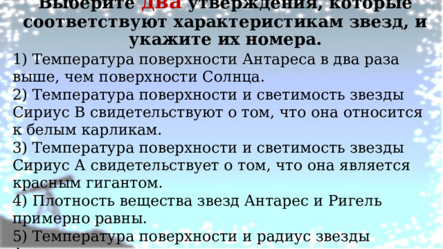 Выберите два утверждения, которые соответствуют характеристикам звезд, и укажите их номера.   1) Температура поверхности Антареса в два раза выше, чем поверхности Солнца. 2) Температура поверхности и светимость звезды Сириус В свидетельствуют о том, что она относится к белым карликам. 3) Температура поверхности и светимость звезды Сириус А свидетельствует о том, что она является красным гигантом. 4) Плотность вещества звезд Антарес и Ригель примерно равны. 5) Температура поверхности и радиус звезды Альтаир говорят от том, что эта звезда относится к белым звездам спектрального класса А. 