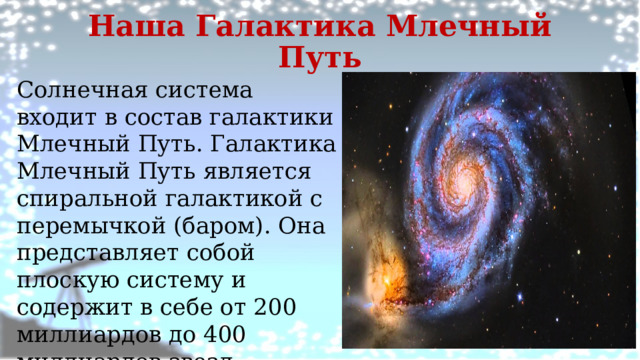 Наша Галактика Млечный Путь Солнечная система входит в состав галактики Млечный Путь. Галактика Млечный Путь является спиральной галактикой с перемычкой (баром). Она представляет собой плоскую систему и содержит в себе от 200 миллиардов до 400 миллиардов звезд  