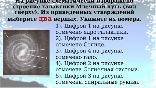 На рисунке схематически изображено строение галактики Млечный путь (вид сверху). Из приведенных утверждений выберите два верных. Укажите их номера.   1). Цифрой 1 на рисунке отмечено ядро галактики. 2). Цифрой 1 на рисунке отмечено Солнце. 3). Цифрой 4 на рисунке отмечено гало. 4). Цифрой 2 на рисунке отмечена Солнечная система. 5). Цифрой 3 на рисунке отмечены спиральные рукава. 