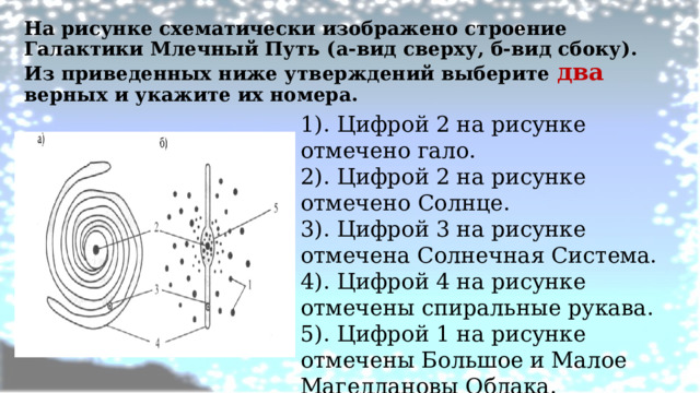 На рисунке схематически изображено строение Галактики Млечный Путь (а-вид сверху, б-вид сбоку). Из приведенных ниже утверждений выберите два верных и укажите их номера.   1). Цифрой 2 на рисунке отмечено гало. 2). Цифрой 2 на рисунке отмечено Солнце. 3). Цифрой 3 на рисунке отмечена Солнечная Система. 4). Цифрой 4 на рисунке отмечены спиральные рукава. 5). Цифрой 1 на рисунке отмечены Большое и Малое Магеллановы Облака.   