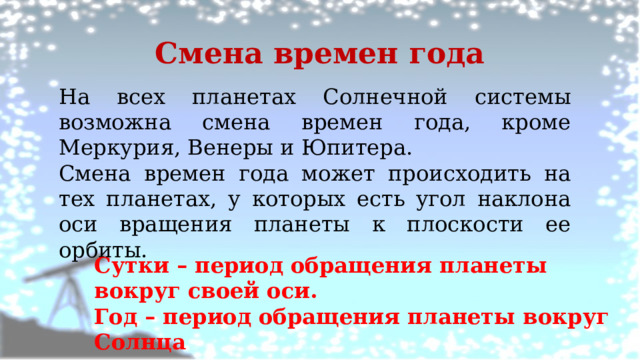 Смена времен года На всех планетах Солнечной системы возможна смена времен года, кроме Меркурия, Венеры и Юпитера. Смена времен года может происходить на тех планетах, у которых есть угол наклона оси вращения планеты к плоскости ее орбиты. Сутки – период обращения планеты вокруг своей оси. Год – период обращения планеты вокруг Солнца 