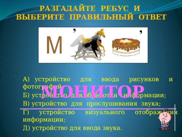 Разгадайте ребус и Выберите правильный ответ А) устройство для ввода рисунков и фотографий; Б) устройство для обработки информации; В) устройство для прослушивания звука; Г) устройство визуального отображения информации; Д) устройство для ввода звука. МОНИТОР  