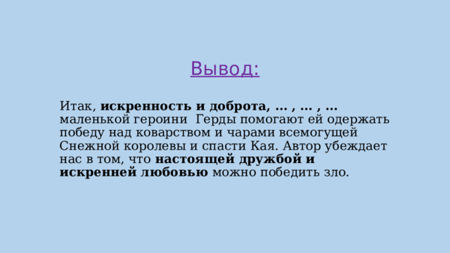 Вывод: Итак, искренность и доброта, … , … , … маленькой героини Герды помогают ей одержать победу над коварством и чарами всемогущей Снежной королевы и спасти Кая. Автор убеждает нас в том, что настоящей дружбой и искренней любовью можно победить зло. 