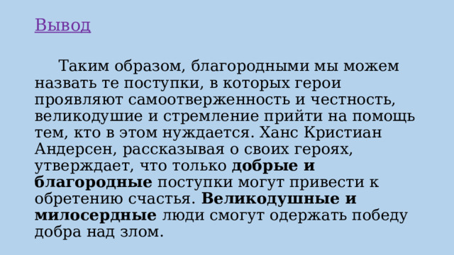 Вывод    Таким образом, благородными мы можем назвать те поступки, в которых герои проявляют самоотверженность и честность, великодушие и стремление прийти на помощь тем, кто в этом нуждается. Ханс Кристиан Андерсен, рассказывая о своих героях, утверждает, что только добрые и благородные поступки могут привести к обретению счастья. Великодушные и милосердные люди смогут одержать победу добра над злом. 