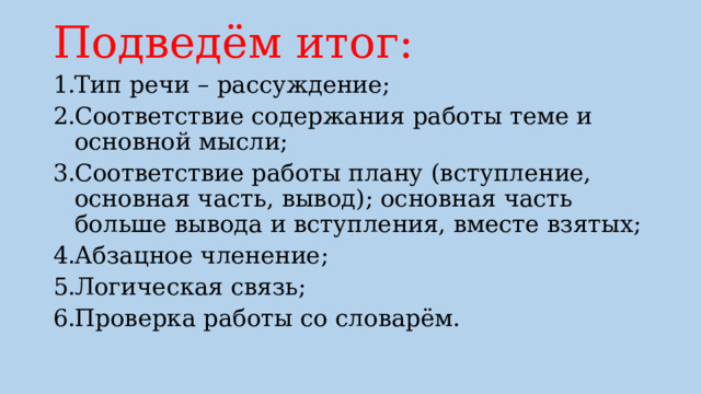 Подведём итог: Тип речи – рассуждение; Соответствие содержания работы теме и основной мысли; Соответствие работы плану (вступление, основная часть, вывод); основная часть больше вывода и вступления, вместе взятых; Абзацное членение; Логическая связь; Проверка работы со словарём. 