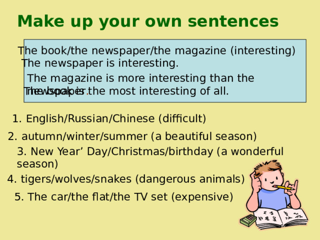 Make up your own sentences The book/the newspaper/the magazine (interesting) The newspaper is interesting. The magazine is more interesting than the newspaper . The book is the most interesting of all. 1. English/Russian/Chinese (difficult)  2. autumn/winter/summer (a beautiful season) 3. New Year’ Day/Christmas/birthday (a wonderful season) 4. tigers/wolves/snakes (dangerous animals) 5. The car/the flat/the TV set (expensive) 