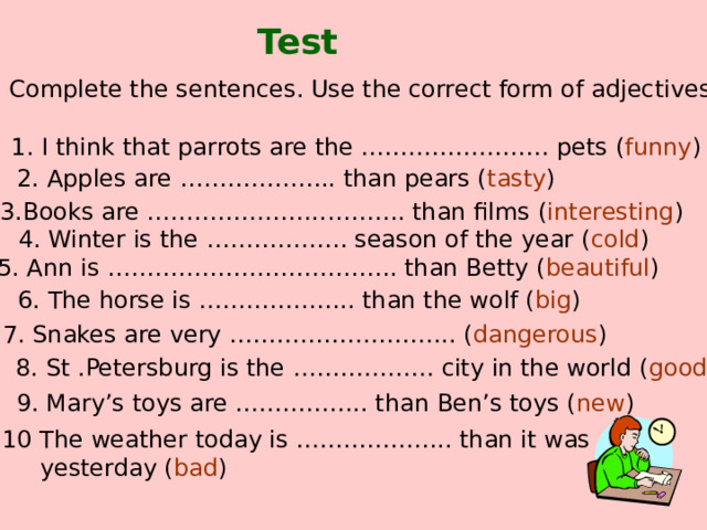 Test Complete the sentences. Use the correct form of adjectives 1. I think that parrots are the …………………… pets ( funny ) 2. Apples are ……………….. than pears ( tasty ) 3.Books are …………………..………. than films ( interesting ) 4. Winter is the ……………… season of the year ( cold ) 5. Ann is ………………………………. than Betty ( beautiful ) 6. The horse is ……………….. than the wolf ( big ) 7. Snakes are very ……………………….. ( dangerous ) 8. St .Petersburg is the ……………… city in the world ( good ) 9. Mary’s toys are …………….. than Ben’s toys ( new ) 10 The weather today is ……………….. than it was  yesterday ( bad ) 