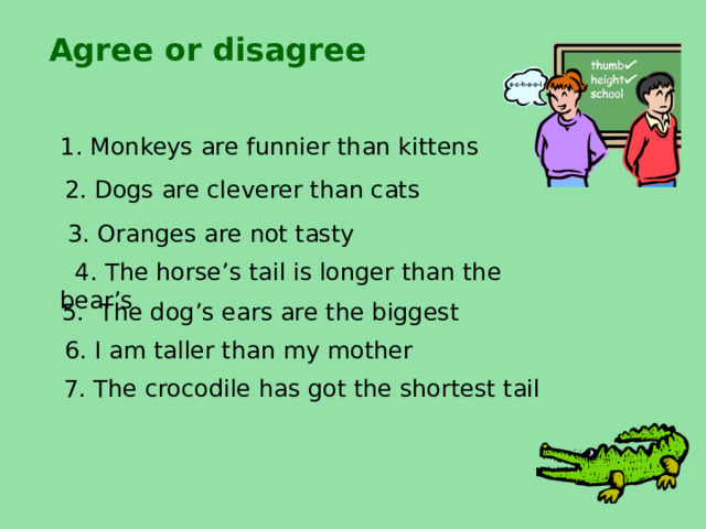 Agree or disagree  1. Monkeys are funnier than kittens 2. Dogs are cleverer than cats 3. Oranges are not tasty  4. The horse’s tail is longer than the bear’s 5. The dog’s ears are the biggest 6. I am taller than my mother  7. The crocodile has got the shortest tail  