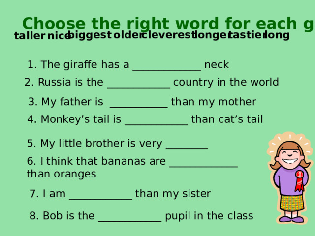  Choose the right word for each gap long tastier longer cleverest older biggest  ni c e taller 1. The giraffe has a _____________ neck    2 . Russia is the ____________ country in the world 3. My father is ___________ than my mother 4. Monkey’s tail is ____________ than cat’s tail  5. My little brother is very ________ 6. I think that bananas are _____________ than oranges 7. I am ____________ than my sister 8. Bob is the ____________ pupil in the class 