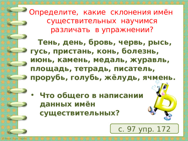 Определите, какие склонения имён существительных научимся различать в упражнении?    Тень, день, бровь, червь, рысь, гусь, пристань, конь, болезнь, июнь, камень, медаль, журавль, площадь, тетрадь, писатель, прорубь, голубь, жёлудь, ячмень.  Что общего в написании данных имён существительных? с. 97 упр. 172 