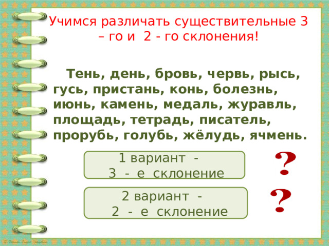 Учимся различать существительные 3 – го и 2 - го склонения!  Тень, день, бровь, червь, рысь, гусь, пристань, конь, болезнь, июнь, камень, медаль, журавль, площадь, тетрадь, писатель, прорубь, голубь, жёлудь, ячмень.  1 вариант -  3 - е склонение 2 вариант -  2 - е склонение 