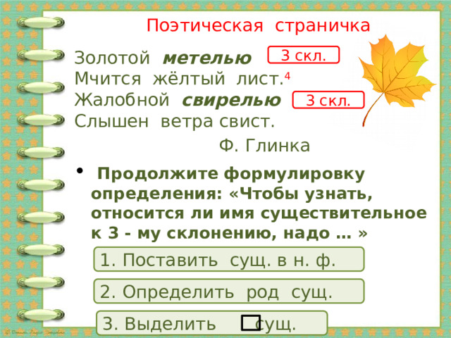  Поэтическая страничка Золотой  метелью  Мчится жёлтый лист. 4  Жалобной   свирелью  Слышен ветра свист.  Ф. Глинка   Продолжите формулировку определения: «Чтобы узнать, относится ли имя существительное к 3 - му склонению, надо … » 3 скл. 3 скл. 1. Поставить сущ. в н. ф. 2. Определить род сущ. 3. Выделить сущ. 