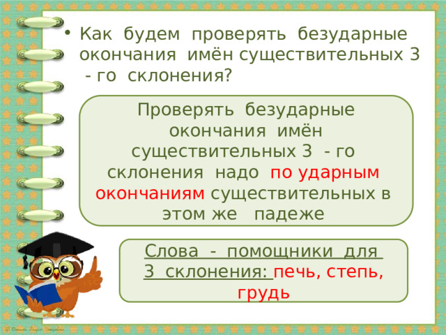 Как будем проверять безударные окончания имён существительных 3 - го склонения? Проверять безударные окончания имён существительных 3 - го склонения надо по ударным окончаниям существительных в этом же падеже Слова - помощники для 3 склонения: печь, степь, грудь 