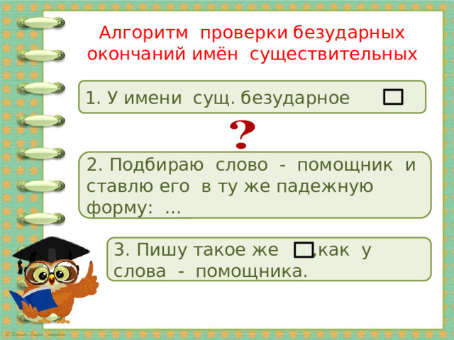 Алгоритм проверки безударных окончаний имён существительных 1. У имени сущ. безударное 2. Подбираю слово - помощник и ставлю его в ту же падежную форму: … 3. Пишу такое же ,как у слова - помощника. 