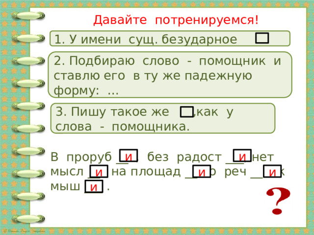 Давайте потренируемся! 1. У имени сущ. безударное 2. Подбираю слово - помощник и ставлю его в ту же падежную форму: … 3. Пишу такое же ,как у слова - помощника. В проруб __ , без радост ___, нет мысл __ , на площад __ , о реч __ , к мыш ___ . и и и и и и 20 