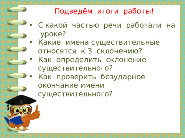 Подведём итоги работы! С какой частью речи работали на уроке? Какие имена существительные относятся к 3 склонению? Как определить склонение существительного? Как проверить безударное окончание имени существительного? 