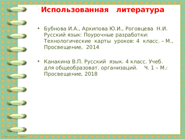 Использованная литература Бубнова И.А., Архипова Ю.И., Роговцева Н.И. Русский язык: Поурочные разработки: Технологические карты уроков: 4 класс. – М., Просвещение, 2014 Канакина В.П. Русский язык. 4 класс. Учеб. для общеобразоват. организаций. Ч. 1 – М.: Просвещение, 2018 