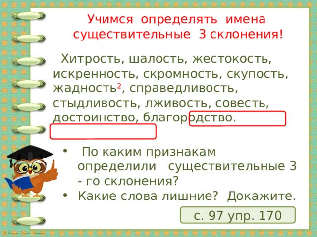 Учимся определять имена существительные 3 склонения!  Хитрость, шалость, жестокость, искренность, скромность, скупость, жадность 2 , справедливость, стыдливость, лживость, совесть, достоинство, благородство.  По каким признакам определили существительные 3 - го склонения? Какие слова лишние? Докажите. с. 97 упр. 170 