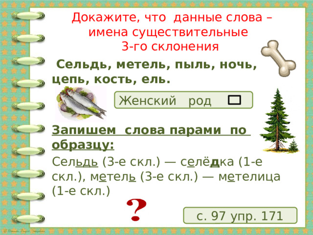  Докажите, что данные слова – имена существительные  3-го склонения  Сельдь, метель, пыль, ночь, цепь, кость, ель.   Запишем слова парами по образцу: Сел ьдь  (3-е скл.) — с е лё д ка (1-е скл.), м е тел ь  (3-е скл.) — м е телица (1-е скл.) Женский род с. 97 упр. 171 