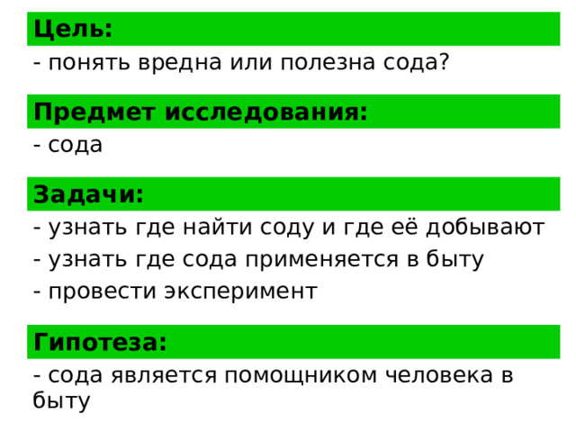 Цель: - понять вредна или полезна сода? Предмет исследования: - сода Задачи: - узнать где найти соду и где её добывают - узнать где сода применяется в быту - провести эксперимент Гипотеза: - сода является помощником человека в быту 