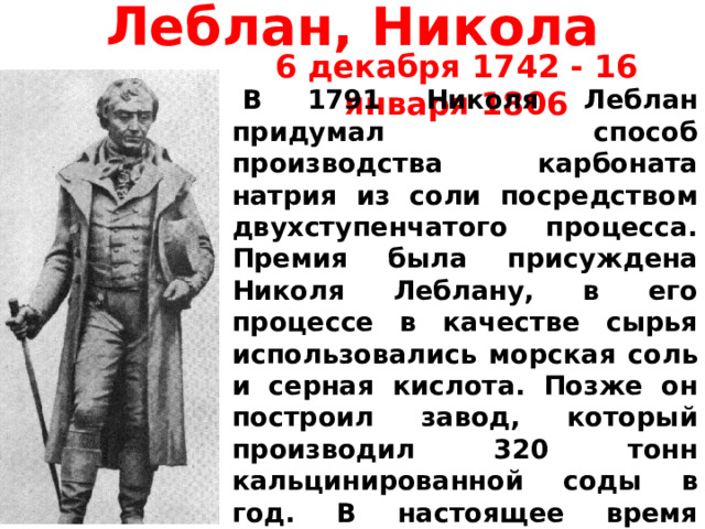 Леблан, Никола 6 декабря 1742 - 16 января 1806   В 1791 Николя Леблан придумал способ производства карбоната натрия из соли посредством двухступенчатого процесса. Премия была присуждена Николя Леблану, в его процессе в качестве сырья использовались морская соль и серная кислота. Позже он построил завод, который производил 320 тонн кальцинированной соды в год. В настоящее время процесс устарел и заменён чрезвычайным выгодным и удобным аммиачно-содовым процессом. 
